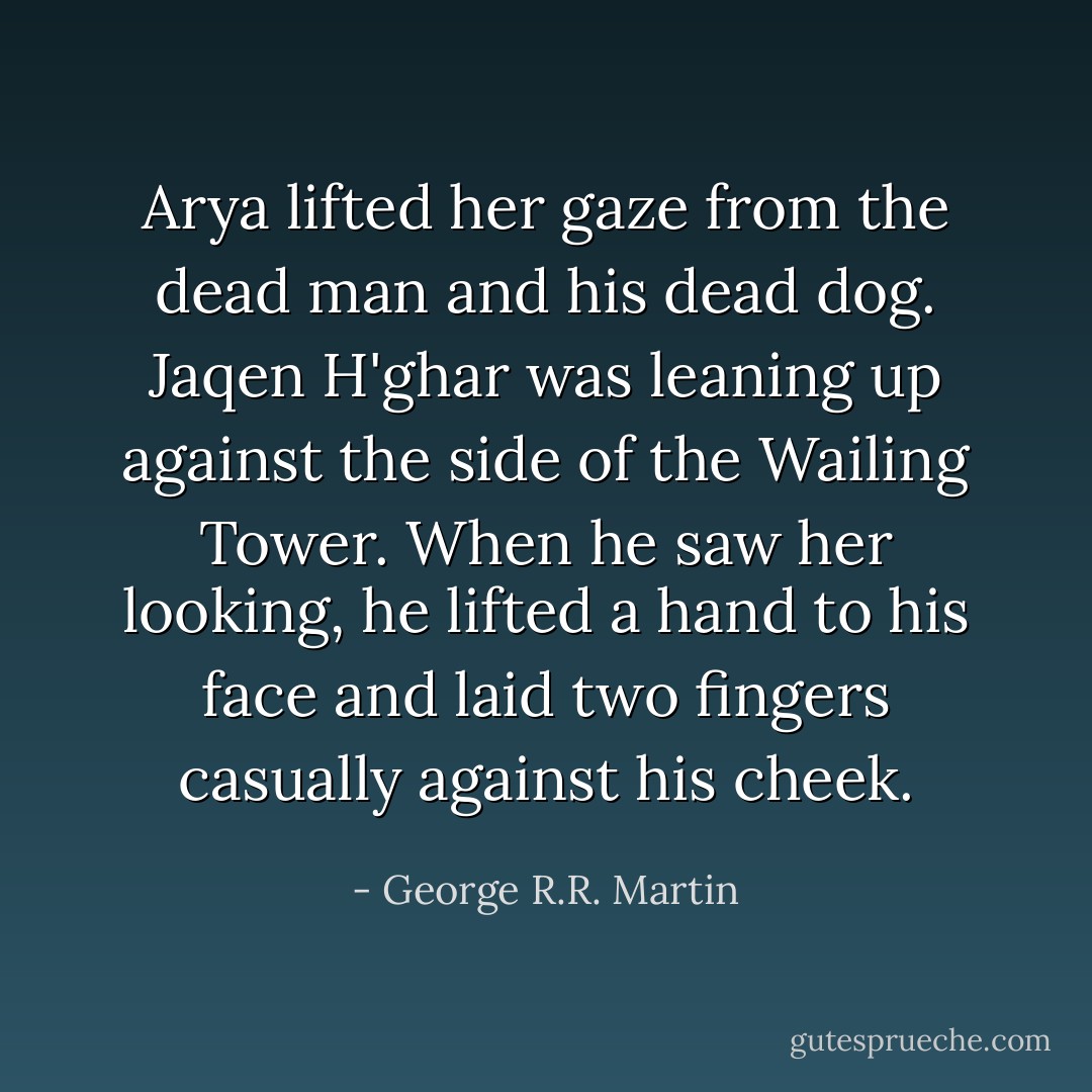 Arya lifted her gaze from the dead man and his dead dog. Jaqen H'ghar was leaning up against the side of the Wailing Tower. When he saw her looking, he lifted a hand to his face and laid two fingers casually against his cheek. - George R.R. Martin