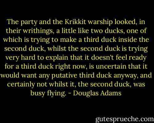 The party and the Krikkit warship looked, in their writhings, a little like two ducks, one of which is trying to make a third duck inside the second duck, whilst the second duck is trying very hard to explain that it doesn't feel ready for a third duck right now, is uncertain that it would want any putative third duck anyway, and certainly not whilst it, the second duck, was busy flying. - Douglas Adams