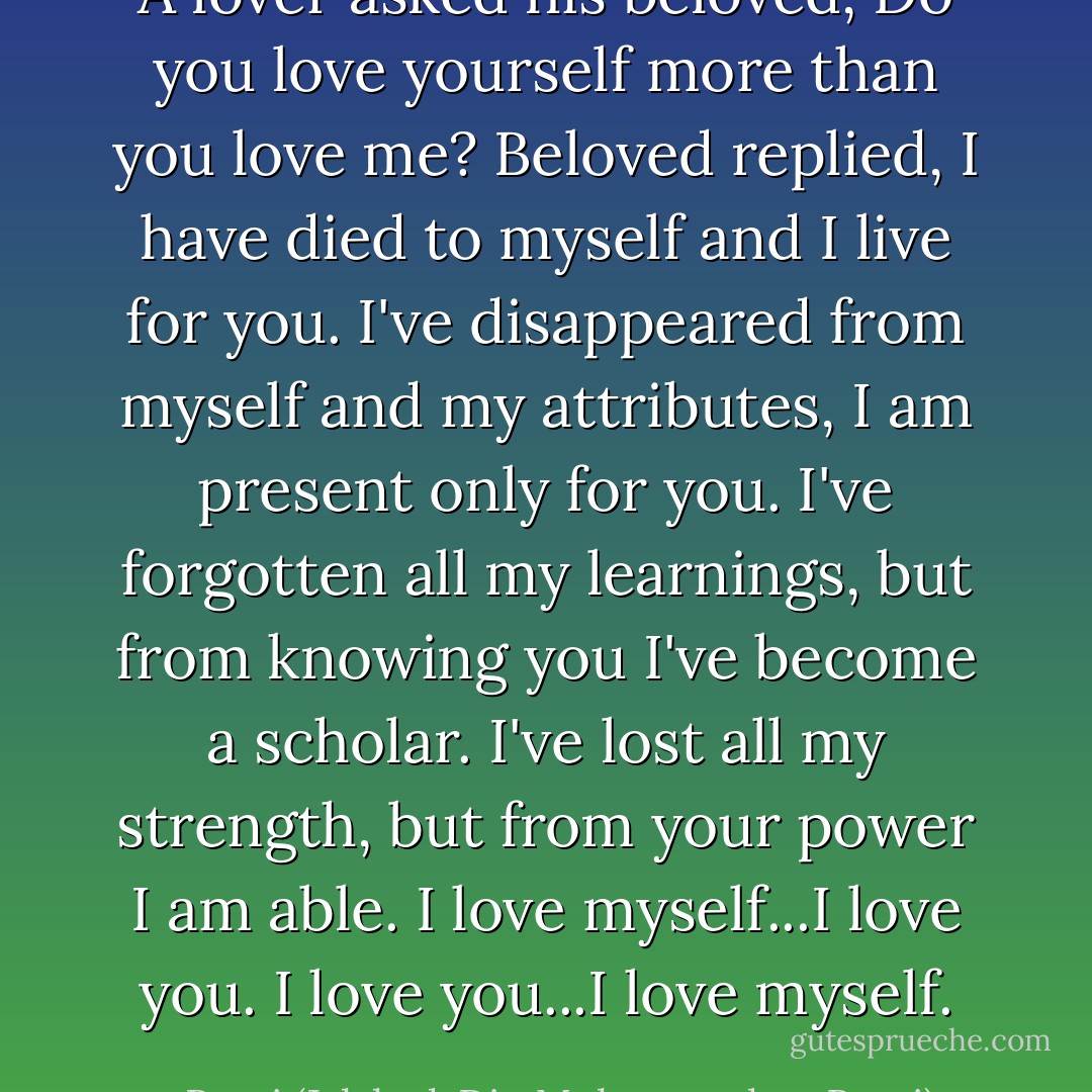 A lover asked his beloved,<br />Do you love yourself more than you love me?<br />Beloved replied, I have died to myself and I live for you.<br />I've disappeared from myself and my attributes,<br />I am present only for you.<br />I've forgotten all my learnings,<br />but from knowing you I've become a scholar.<br />I've lost all my strength, but from your power I am able.<br />I love myself...I love you.<br />I love you...I love myself. - Rumi (Jalal ad-Din Muhammad ar-Rumi)