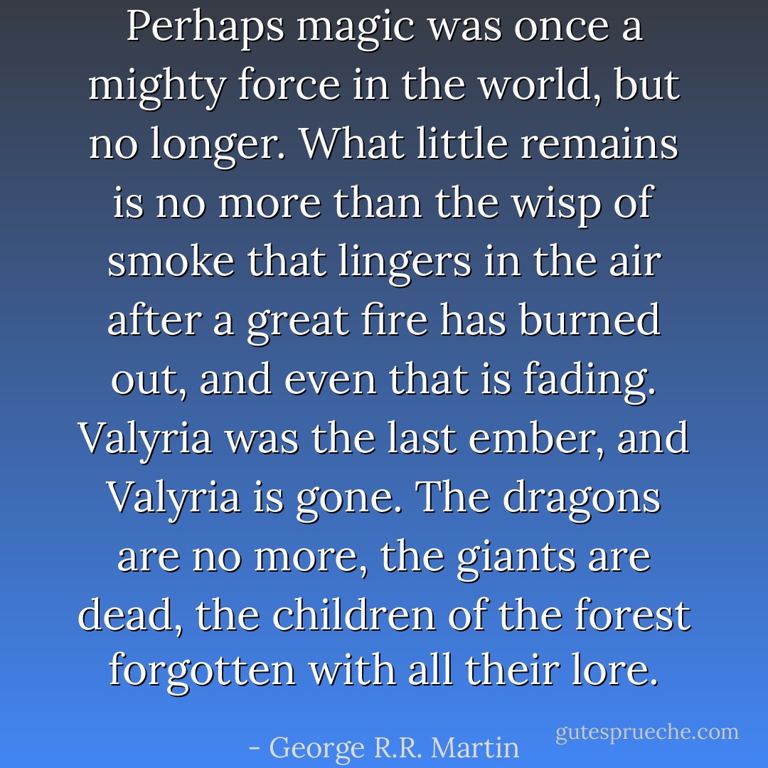 Perhaps magic was once a mighty force in the world, but no longer. What little remains is no more than the wisp of smoke that lingers in the air after a great fire has burned out, and even that is fading. Valyria was the last ember, and Valyria is gone. The dragons are no more, the giants are dead, the children of the forest forgotten with all their lore. - George R.R. Martin