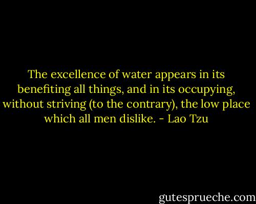 The excellence of water appears in its benefiting all things, and in its occupying, without striving (to the contrary), the low place which all men dislike. - Lao Tzu