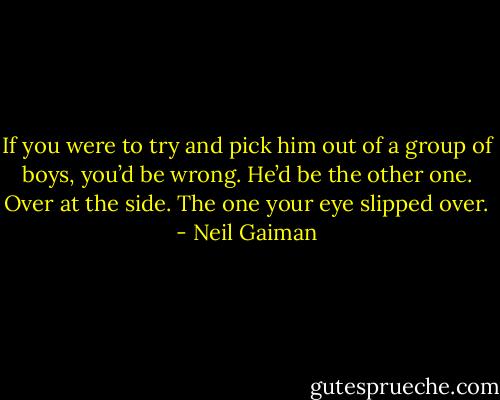 If you were to try and pick him out of a group of boys, you’d be wrong. He’d be the other one. Over at the side. The one your eye slipped over. - Neil Gaiman