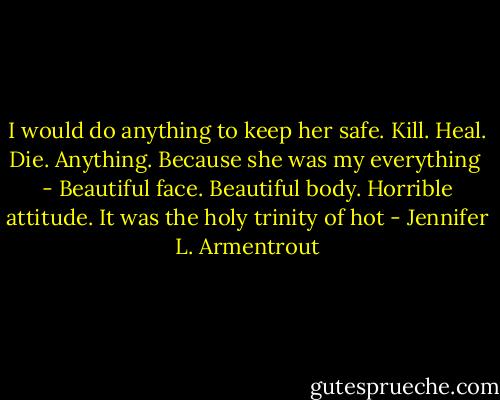 I would do anything to keep her safe. Kill. Heal. Die. Anything. Because she was my everything<br /><br />- Beautiful face. Beautiful body. Horrible attitude. It was the holy trinity of hot - Jennifer L. Armentrout