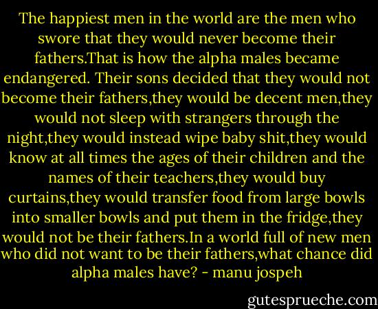 The happiest men in the world are the men who swore that they would never become their fathers.That is how the alpha males became endangered. Their sons decided that they would not become their fathers,they would be decent men,they would not sleep with strangers through the night,they would instead wipe baby shit,they would know at all times the ages of their children and the names of their teachers,they would buy curtains,they would transfer food from large bowls into smaller bowls and put them in the fridge,they would not be their fathers.In a world full of new men who did not want to be their fathers,what chance did alpha males have? - manu jospeh