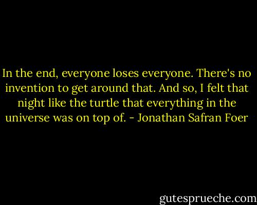 In the end, everyone loses everyone. There's no invention to get around that. And so, I felt that night like the turtle that everything in the universe was on top of. - Jonathan Safran Foer
