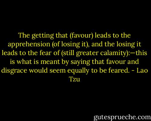 The getting that (favour) leads to the apprehension (of losing it), and the losing it leads to the fear of (still greater calamity):—this is what is meant by saying that favour and disgrace would seem equally to be feared. - Lao Tzu