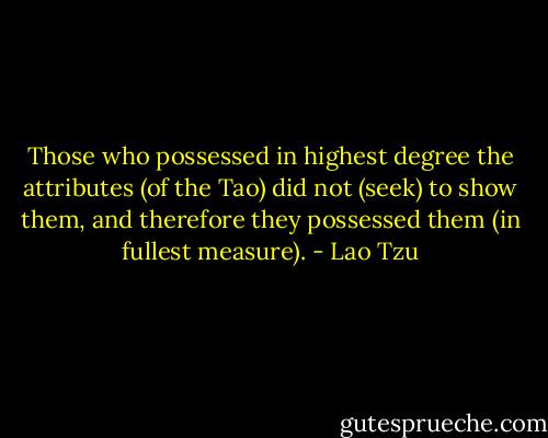 Those who possessed in highest degree the attributes (of the Tao) did not (seek) to show them, and therefore they possessed them (in fullest measure). - Lao Tzu
