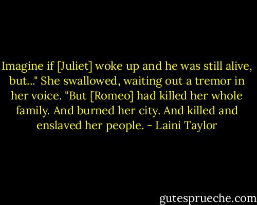 Imagine if [Juliet] woke up and he was still alive, but..." She swallowed, waiting out a tremor in her voice. "But [Romeo] had killed her whole family. And burned her city. And killed and enslaved her people. - Laini Taylor