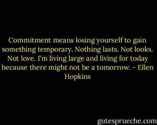 Commitment means losing yourself to gain something temporary. Nothing lasts. Not looks. Not love. I'm living large and living for today because there might not be a tomorrow. - Ellen Hopkins