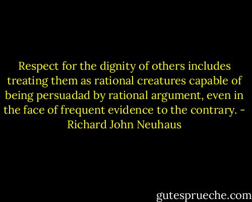 Respect for the dignity of others includes treating them as rational creatures capable of being persuadad by rational argument, even in the face of frequent evidence to the contrary. - Richard John Neuhaus