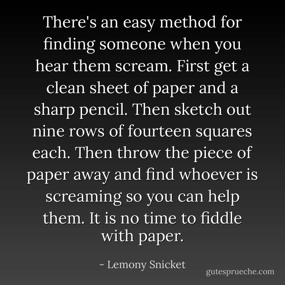 There's an easy method for finding someone when you hear them scream. First get a clean sheet of paper and a sharp pencil. Then sketch out nine rows of fourteen squares each. Then throw the piece of paper away and find whoever is screaming so you can help them. It is no time to fiddle with paper. - Lemony Snicket