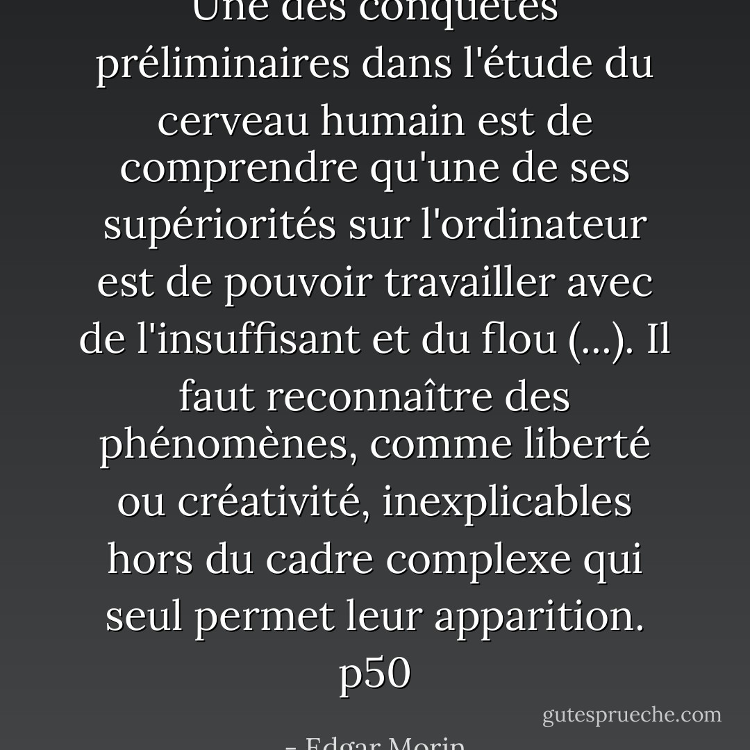 Une des conquêtes préliminaires dans l'étude du cerveau humain est de comprendre qu'une de ses supériorités sur l'ordinateur est de pouvoir travailler avec de l'insuffisant et du flou (...). Il faut reconnaître des phénomènes, comme liberté ou créativité, inexplicables hors du cadre complexe qui seul permet leur apparition. p50 - Edgar Morin