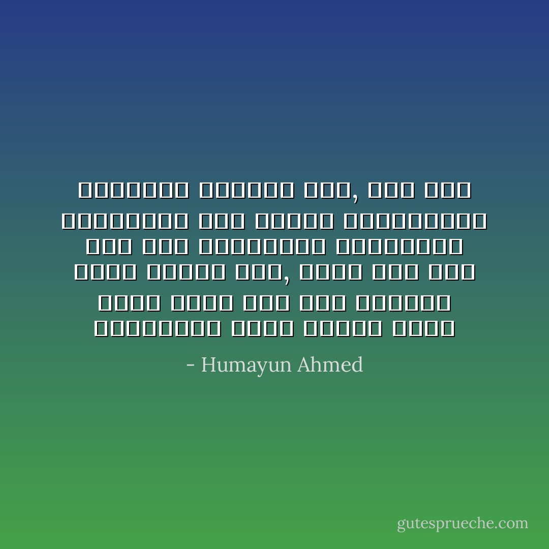 মানুষের স্বভাব হলো, কেউ যখন ভালোবাসে তখন নানান কর্মকাণ্ড করে সেই ভালোবাসা বাড়িয়ে দিতে ইচ্ছে করে, আবার কেউ যখন রেগে যায় তখন তার রাগটাও বাড়িয়ে দিতে ইচ্ছা করে। - Humayun Ahmed
