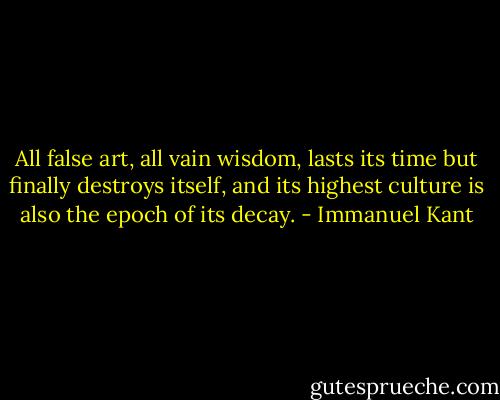 All false art, all vain wisdom, lasts its time but finally destroys itself, and its highest culture is also the epoch of its decay. - Immanuel Kant