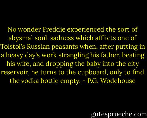 No wonder Freddie experienced the sort of abysmal soul-sadness which afflicts one of Tolstoi's Russian peasants when, after putting in a heavy day's work strangling his father, beating his wife, and dropping the baby into the city reservoir, he turns to the cupboard, only to find the vodka bottle empty. - P.G. Wodehouse