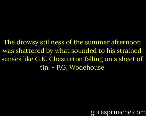 The drowsy stillness of the summer afternoon was shattered by what sounded to his strained senses like G.K. Chesterton falling on a sheet of tin. - P.G. Wodehouse