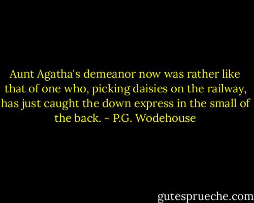 Aunt Agatha's demeanor now was rather like that of one who, picking daisies on the railway, has just caught the down express in the small of the back. - P.G. Wodehouse