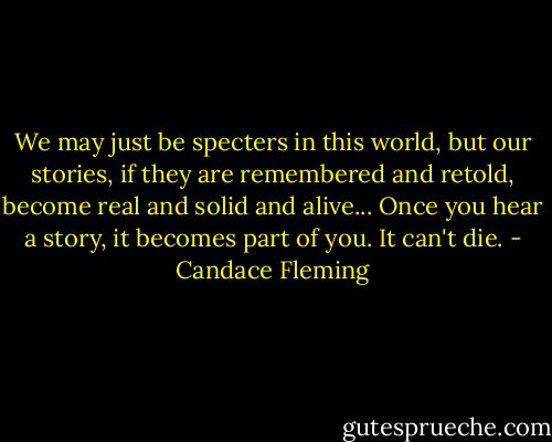 We may just be specters in this world, but our stories, if they are remembered and retold, become real and solid and alive... Once you hear a story, it becomes part of you. It can't die. - Candace Fleming