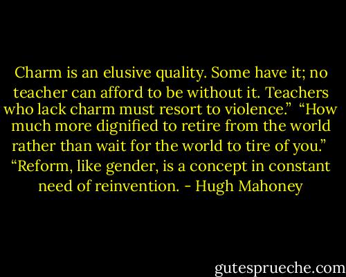 Charm is an elusive quality. Some have it; no teacher can afford to be without it. Teachers who lack charm must resort to violence.”<br /><br />“How much more dignified to retire from the world rather than wait for the world to tire of you.”<br /><br />“Reform, like gender, is a concept in constant need of reinvention. - Hugh Mahoney