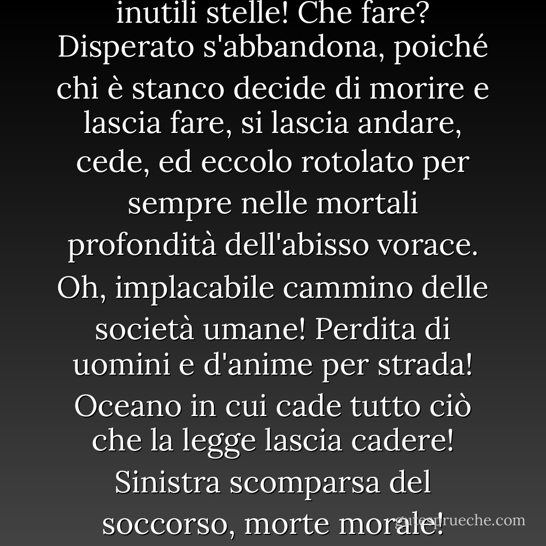 Venti e nubi, turbini e folate, inutili stelle! Che fare? Disperato s'abbandona, poiché chi è stanco decide di morire e lascia fare, si lascia andare, cede, ed eccolo rotolato per sempre nelle mortali profondità dell'abisso vorace. Oh, implacabile cammino delle società umane! Perdita di uomini e d'anime per strada! Oceano in cui cade tutto ciò che la legge lascia cadere! Sinistra scomparsa del soccorso, morte morale! - Victor Hugo