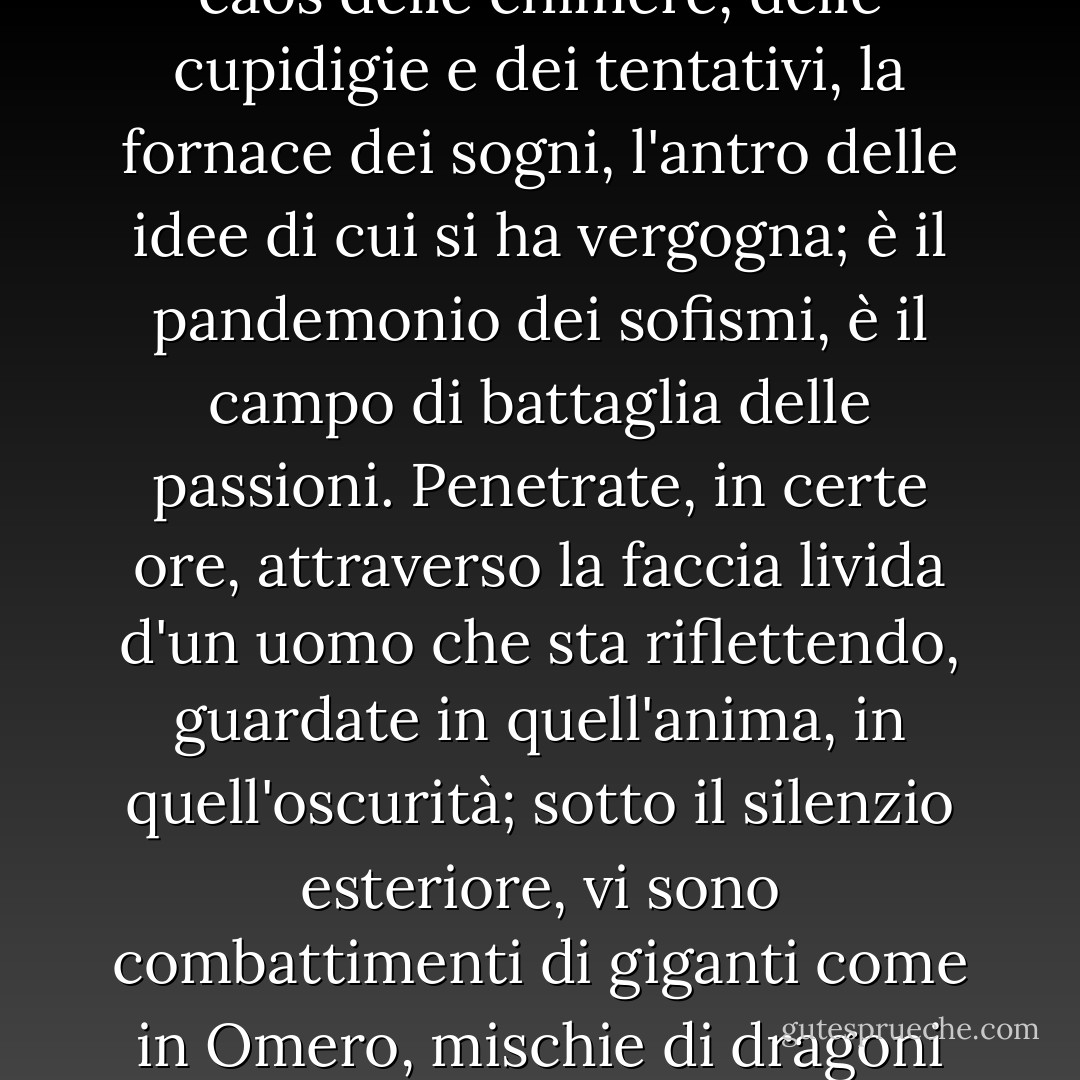 V'è uno spettacolo più grande del mare, ed è il cielo;<br />v'è uno spettacolo più grande del cielo, ed è l'interno dell'anima.<br />Far il poema della coscienza umana, foss'anco d'un sol uomo, del più infimo fra gli uomini, sarebbe come fondere tutte le epopee in un'epopea superiore e definitiva. La coscienza è il caos delle chimere, delle cupidigie e dei tentativi, la fornace dei sogni, l'antro delle idee di cui si ha vergogna; è il pandemonio dei sofismi, è il campo di battaglia delle passioni. Penetrate, in certe ore, attraverso la faccia livida d'un uomo che sta riflettendo, guardate in quell'anima, in quell'oscurità; sotto il silenzio esteriore, vi sono combattimenti di giganti come in Omero, mischie di dragoni ed idre e nugoli di fantasmi, come in Milton, visioni ultraterrene come in Dante. Oh, qual abisso è mai quest'infinito che ogni uomo porta in sé e col quale confronta disperatamente la volontà del cervello e gli atti della vita! - Victor Hugo