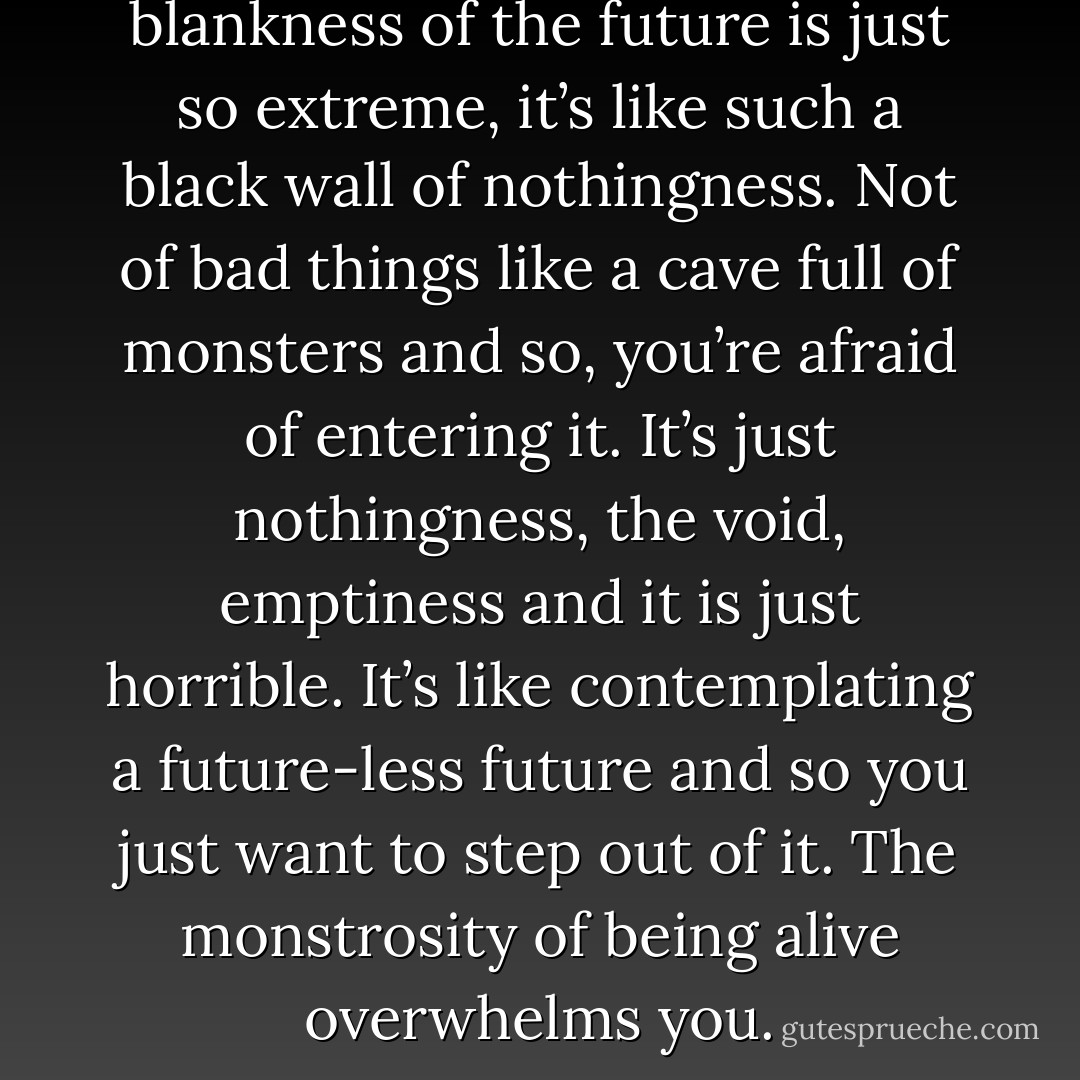 There comes a time when the blankness of the future is just so extreme, it’s like such a black wall of nothingness. Not of bad things like a cave full of monsters and so, you’re afraid of entering it. It’s just nothingness, the void, emptiness and it is just horrible. It’s like contemplating a future-less future and so you just want to step out of it. The monstrosity of being alive overwhelms you. - Stephen  Fry