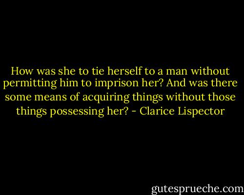 How was she to tie herself to a man without permitting him to imprison her? And was there some means of acquiring things without those things possessing her? - Clarice Lispector