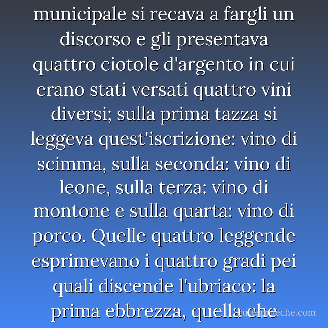Prima della rivoluzione, quando un gran personaggio, un maresciallo di Francia, un duca e pari o un principe attraversava una città di quelle regioni, la rappresentanza municipale si recava a fargli un discorso e gli presentava quattro ciotole d'argento in cui erano stati versati quattro vini diversi; sulla prima tazza si leggeva quest'iscrizione: <i>vino di scimma</i>, sulla seconda: <i>vino di leone</i>, sulla terza: <i>vino di montone</i> e sulla quarta: <i>vino di porco</i>. Quelle quattro leggende esprimevano i quattro gradi pei quali discende l'ubriaco: la prima ebbrezza, quella che rallegra; la seconda, quella che eccita; la terza quella che inebetisce e la quarta, finalmente, quella che abbrutisce. - Victor Hugo