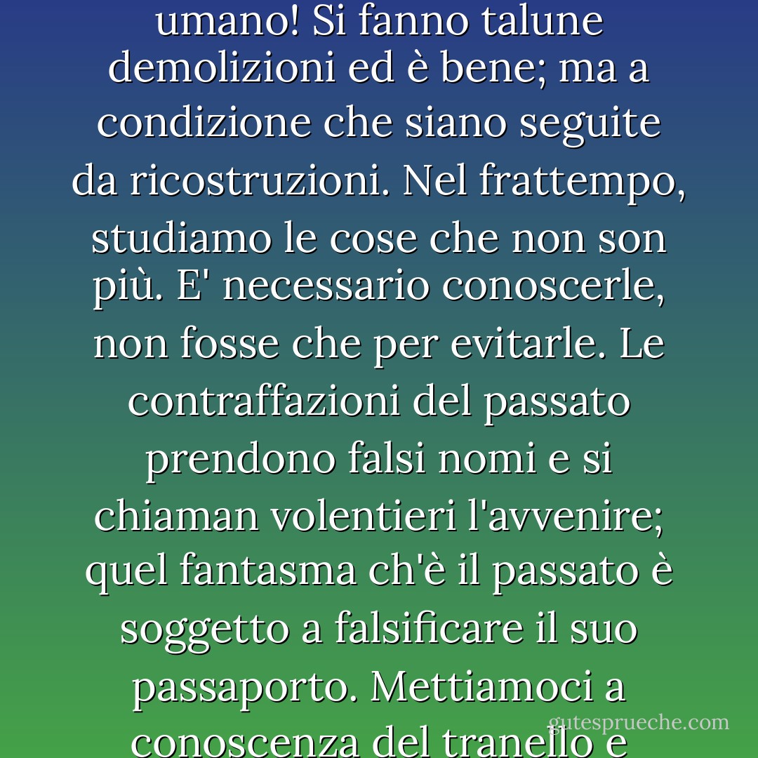 Nel secolo decimonono, l'idea religiosa subisce una crisi: si disimparano alcune cose, il che è bene, a patto che, disimparando questo, si impari quello. Nessun vuoto, nel cuore umano! Si fanno talune demolizioni ed è bene; ma a condizione che siano seguite da ricostruzioni. Nel frattempo, studiamo le cose che non son più. E' necessario conoscerle, non fosse che per evitarle. Le contraffazioni del passato prendono falsi nomi e si chiaman volentieri l'avvenire; quel fantasma ch'è il passato è soggetto a falsificare il suo passaporto. Mettiamoci a conoscenza del tranello e diffidiamo. Il passato ha un viso, la superstizione, ed una maschera, l'ipocrisia: denunciamo il viso e strappiamo la maschera. - Victor Hugo