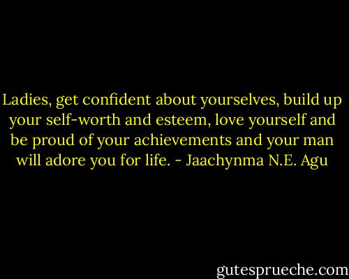 Ladies, get confident about yourselves, build up your self-worth and esteem, love yourself and be proud of your achievements and your man will adore you for life. - Jaachynma N.E. Agu