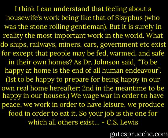 I think I can understand that feeling about a housewife’s work being like that of Sisyphus (who was the stone rolling gentleman). But it is surely in reality the most important work in the world. What do ships, railways, miners, cars, government etc exist for except that people may be fed, warmed, and safe in their own homes? As Dr. Johnson said, “To be happy at home is the end of all human endeavour”. (1st to be happy to prepare for being happy in our own real home hereafter: 2nd in the meantime to be happy in our houses.) We wage war in order to have peace, we work in order to have leisure, we produce food in order to eat it. So your job is the one for which all others exist… - C.S. Lewis