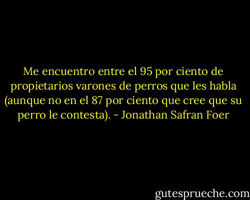 Me encuentro entre el 95 por ciento de propietarios varones de perros que les habla (aunque no en el 87 por ciento que cree que su perro le contesta). - Jonathan Safran Foer