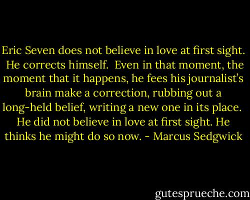 Eric Seven does not believe in love at first sight.<br /><br />He corrects himself.<br /><br />Even in that moment, the moment that it happens, he fees his journalist’s brain make a correction, rubbing out a long-held belief, writing a new one in its place.<br /><br />He did not believe in love at first sight. He thinks he might do so now. - Marcus Sedgwick