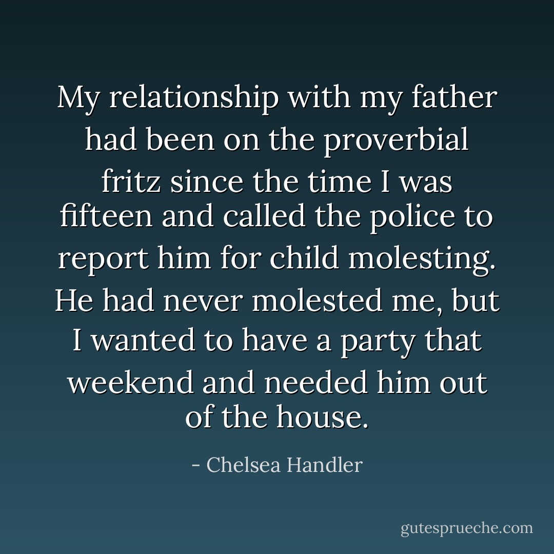 My relationship with my father had been on the proverbial fritz since the time I was fifteen and called the police to report him for child molesting. He had never molested me, but I wanted to have a party that weekend and needed him out of the house. - Chelsea Handler