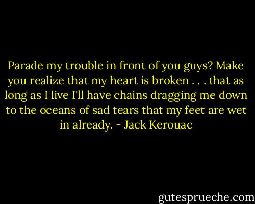 Parade my trouble in front of you guys? Make you realize that my heart is broken . . . that as long as I live I'll have chains dragging me down to the oceans of sad tears that my feet are wet in already. - Jack Kerouac