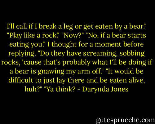 I'll call if I break a leg or get eaten by a bear."<br />"Play like a rock."<br />"Now?"<br />"No, if a bear starts eating you."<br />I thought for a moment before replying. "Do they have screaming, sobbing rocks, 'cause that's probably what I'll be doing if a bear is gnawing my arm off."<br />"It would be difficult to just lay there and be eaten alive, huh?"<br />"Ya think? - Darynda Jones