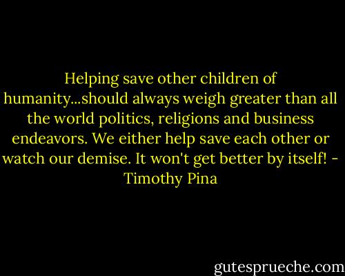 Helping save other children of humanity...should always weigh greater than all the world politics, religions and business endeavors. We either help save each other or watch our demise. It won't get better by itself! - Timothy Pina