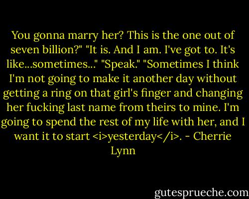 You gonna marry her? This is the one out of seven billion?"<br />"It is. And I am. I've got to. It's like...sometimes..."<br />"Speak."<br />"Sometimes I think I'm not going to make it another day without getting a ring on that girl's finger and changing her fucking last name from theirs to mine. I'm going to spend the rest of my life with her, and I want it to start <i>yesterday</i>. - Cherrie Lynn