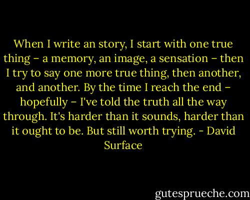 When I write an story, I start with one true thing<br />– a memory, an image, a sensation – then I try<br />to say one more true thing, then another, and<br />another. By the time I reach the end – hopefully<br />– I've told the truth all the way through. It's<br />harder than it sounds, harder than it ought to<br />be. But still worth trying. - David Surface
