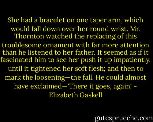She had a bracelet on one taper arm, which would fall down over her round wrist. Mr. Thornton watched the replacing of this troublesome ornament with far more attention than he listened to her father. It seemed as if it fascinated him to see her push it up impatiently, until it tightened her soft flesh; and then to mark the loosening—the fall. He could almost have exclaimed—'There it goes, again! - Elizabeth Gaskell