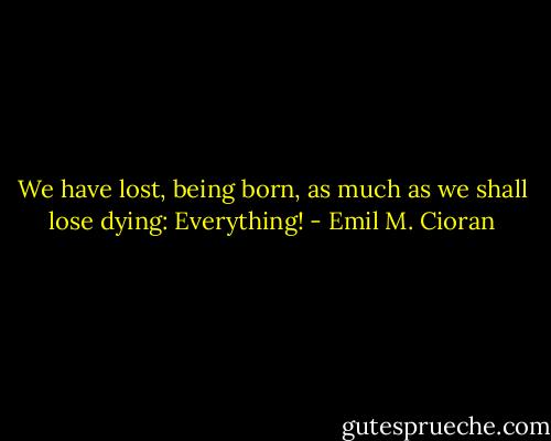 We have lost, being born, as much as we shall lose dying: Everything! - Emil M. Cioran