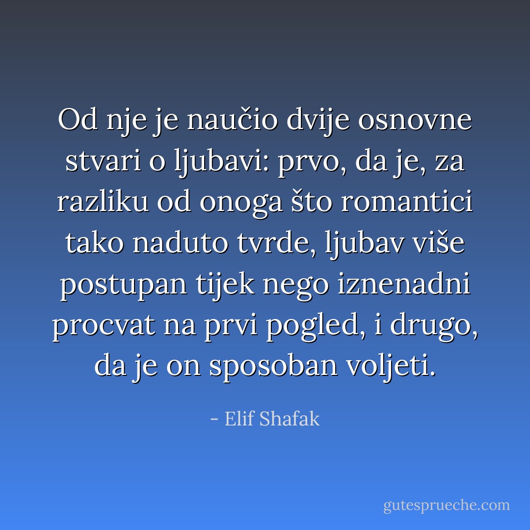 Od nje je naučio dvije osnovne stvari o ljubavi: prvo, da je, za razliku od onoga što romantici tako naduto tvrde, ljubav više postupan tijek nego iznenadni procvat na prvi pogled, i drugo, da je on sposoban voljeti. - Elif Shafak
