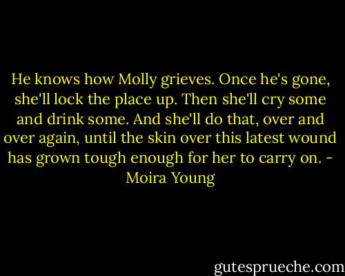 He knows how Molly grieves. Once he's gone, she'll lock the place up. Then she'll cry some and drink some. And she'll do that, over and over again, until the skin over this latest wound has grown tough enough for her to carry on. - Moira Young