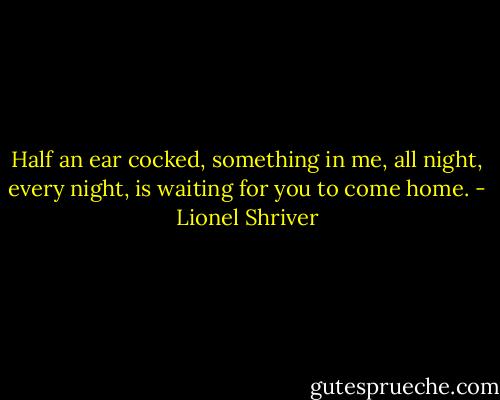 Half an ear cocked, something in me, all night, every night, is waiting for you to come home. - Lionel Shriver