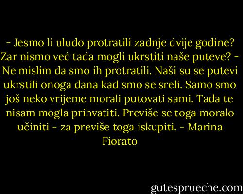 - Jesmo li uludo protratili zadnje dvije godine? Zar nismo već tada mogli ukrstiti naše puteve?<br />- Ne mislim da smo ih protratili. Naši su se putevi ukrstili onoga dana kad smo se sreli. Samo smo još neko vrijeme morali putovati sami. Tada te nisam mogla prihvatiti. Previše se toga moralo učiniti - za previše toga iskupiti. - Marina Fiorato