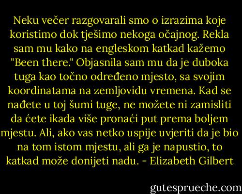 Neku večer razgovarali smo o izrazima koje koristimo dok tješimo nekoga očajnog. Rekla sam mu kako na engleskom katkad kažemo "Been there." Objasnila sam mu da je duboka tuga kao točno određeno mjesto, sa svojim koordinatama na zemljovidu vremena. Kad se nađete u toj šumi tuge, ne možete ni zamisliti da ćete ikada više pronaći put prema boljem mjestu. Ali, ako vas netko uspije uvjeriti da je bio na tom istom mjestu, ali ga je napustio, to katkad može donijeti nadu. - Elizabeth Gilbert