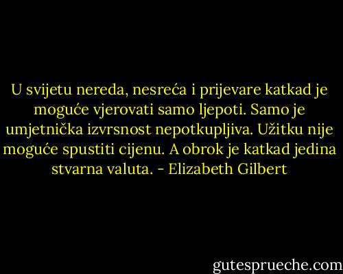 U svijetu nereda, nesreća i prijevare katkad je moguće vjerovati samo ljepoti. Samo je umjetnička izvrsnost nepotkupljiva. Užitku nije moguće spustiti cijenu. A obrok je katkad jedina stvarna valuta. - Elizabeth Gilbert