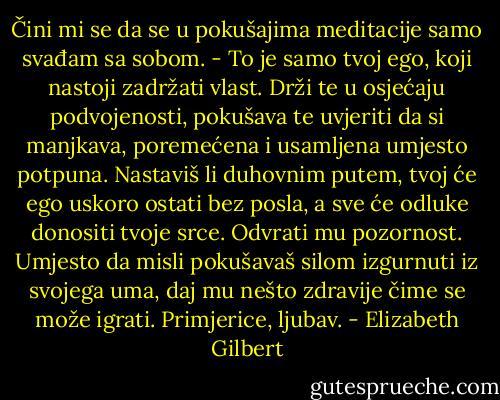 Čini mi se da se u pokušajima meditacije samo svađam sa sobom.<br />- To je samo tvoj ego, koji nastoji zadržati vlast. Drži te u osjećaju podvojenosti, pokušava te uvjeriti da si manjkava, poremećena i usamljena umjesto potpuna. Nastaviš li duhovnim putem, tvoj će ego uskoro ostati bez posla, a sve će odluke donositi tvoje srce. Odvrati mu pozornost. Umjesto da misli pokušavaš silom izgurnuti iz svojega uma, daj mu nešto zdravije čime se može igrati. Primjerice, ljubav. - Elizabeth Gilbert