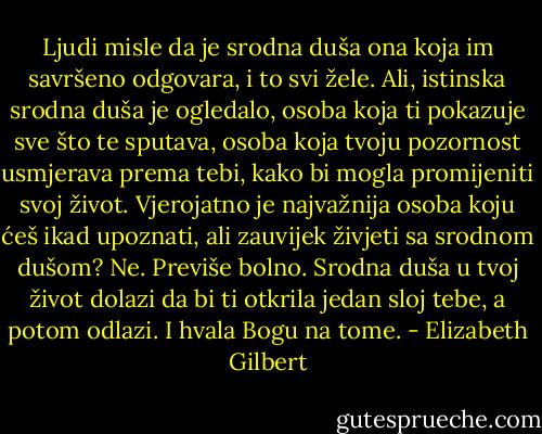 Ljudi misle da je srodna duša ona koja im savršeno odgovara, i to svi žele. Ali, istinska srodna duša je ogledalo, osoba koja ti pokazuje sve što te sputava, osoba koja tvoju pozornost usmjerava prema tebi, kako bi mogla promijeniti svoj život. Vjerojatno je najvažnija osoba koju ćeš ikad upoznati, ali zauvijek živjeti sa srodnom dušom? Ne. Previše bolno. Srodna duša u tvoj život dolazi da bi ti otkrila jedan sloj tebe, a potom odlazi. I hvala Bogu na tome. - Elizabeth Gilbert