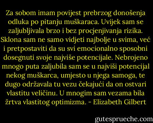Za sobom imam povijest prebrzog donošenja odluka po pitanju muškaraca. Uvijek sam se zaljubljivala brzo i bez procjenjivanja rizika. Sklona sam ne samo vidjeti najbolje u svima, već i pretpostaviti da su svi emocionalno sposobni dosegnuti svoje najviše potencijale. Nebrojeno mnogo puta zaljubila sam se u najviši potencijal nekog muškarca, umjesto u njega samoga, te dugo održavala tu vezu čekajući da on ostvari vlastitu veličinu. U mnogim sam vezama bila žrtva vlastitog optimizma. - Elizabeth Gilbert